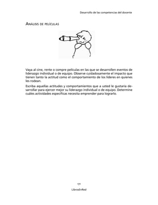 Desarrollo de las competencias del docente
171
LibrosEnRed
ANÁLISIS DE PELÍCULAS
Vaya al cine, rente o compre películas en las que se desarrollen eventos de
liderazgo individual o de equipo. Observe cuidadosamente el impacto que
tienen tanto la actitud como el comportamiento de los líderes en quienes
les rodean.
Escriba aquellas actitudes y comportamientos que a usted le gustaría de-
sarrollar para ejercer mejor su liderazgo individual o de equipo. Determine
cuáles actividades especíﬁcas necesita emprender para lograrlo.
 