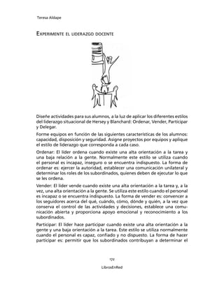 Teresa Aldape
172
LibrosEnRed
EXPERIMENTE EL LIDERAZGO DOCENTE
Diseñe actividades para sus alumnos, a la luz de aplicar los diferentes estilos
del liderazgo situacional de Hersey y Blanchard: Ordenar, Vender, Participar
y Delegar.
Forme equipos en función de las siguientes características de los alumnos:
capacidad, disposición y seguridad. Asigne proyectos por equipos y aplique
el estilo de liderazgo que corresponda a cada caso.
Ordenar: El líder ordena cuando existe una alta orientación a la tarea y
una baja relación a la gente. Normalmente este estilo se utiliza cuando
el personal es incapaz, inseguro o se encuentra indispuesto. La forma de
ordenar es: ejercer la autoridad, establecer una comunicación unilateral y
determinar los roles de los subordinados, quienes deben de ejecutar lo que
se les ordena.
Vender: El líder vende cuando existe una alta orientación a la tarea y, a la
vez, una alta orientación a la gente. Se utiliza este estilo cuando el personal
es incapaz o se encuentra indispuesto. La forma de vender es: convencer a
los seguidores acerca del qué, cuándo, cómo, dónde y quién, a la vez que
conserva el control de las actividades y decisiones, establece una comu-
nicación abierta y proporciona apoyo emocional y reconocimiento a los
subordinados.
Participar: El líder hace participar cuando existe una alta orientación a la
gente y una baja orientación a la tarea. Este estilo se utiliza normalmente
cuando el personal es capaz, conﬁado y no dispuesto. La forma de hacer
participar es: permitir que los subordinados contribuyan a determinar el
 
