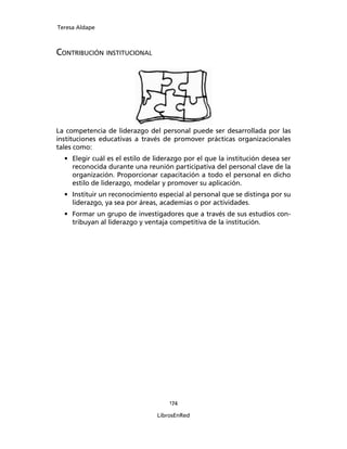 Teresa Aldape
174
LibrosEnRed
CONTRIBUCIÓN INSTITUCIONAL
La competencia de liderazgo del personal puede ser desarrollada por las
instituciones educativas a través de promover prácticas organizacionales
tales como:
• Elegir cuál es el estilo de liderazgo por el que la institución desea ser
reconocida durante una reunión participativa del personal clave de la
organización. Proporcionar capacitación a todo el personal en dicho
estilo de liderazgo, modelar y promover su aplicación.
• Instituir un reconocimiento especial al personal que se distinga por su
liderazgo, ya sea por áreas, academias o por actividades.
• Formar un grupo de investigadores que a través de sus estudios con-
tribuyan al liderazgo y ventaja competitiva de la institución.
 