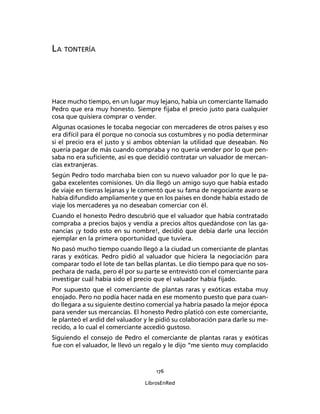 176
LibrosEnRed
LA TONTERÍA
Hace mucho tiempo, en un lugar muy lejano, había un comerciante llamado
Pedro que era muy honesto. Siempre ﬁjaba el precio justo para cualquier
cosa que quisiera comprar o vender.
Algunas ocasiones le tocaba negociar con mercaderes de otros países y eso
era difícil para él porque no conocía sus costumbres y no podía determinar
si el precio era el justo y si ambos obtenían la utilidad que deseaban. No
quería pagar de más cuando compraba y no quería vender por lo que pen-
saba no era suﬁciente, así es que decidió contratar un valuador de mercan-
cías extranjeras.
Según Pedro todo marchaba bien con su nuevo valuador por lo que le pa-
gaba excelentes comisiones. Un día llegó un amigo suyo que había estado
de viaje en tierras lejanas y le comentó que su fama de negociante avaro se
había difundido ampliamente y que en los países en donde había estado de
viaje los mercaderes ya no deseaban comerciar con él.
Cuando el honesto Pedro descubrió que el valuador que había contratado
compraba a precios bajos y vendía a precios altos quedándose con las ga-
nancias ¡y todo esto en su nombre!, decidió que debía darle una lección
ejemplar en la primera oportunidad que tuviera.
No pasó mucho tiempo cuando llegó a la ciudad un comerciante de plantas
raras y exóticas. Pedro pidió al valuador que hiciera la negociación para
comparar todo el lote de tan bellas plantas. Le dio tiempo para que no sos-
pechara de nada, pero él por su parte se entrevistó con el comerciante para
investigar cuál había sido el precio que el valuador había ﬁjado.
Por supuesto que el comerciante de plantas raras y exóticas estaba muy
enojado. Pero no podía hacer nada en ese momento puesto que para cuan-
do llegara a su siguiente destino comercial ya habría pasado la mejor época
para vender sus mercancías. El honesto Pedro platicó con este comerciante,
le planteó el ardid del valuador y le pidió su colaboración para darle su me-
recido, a lo cual el comerciante accedió gustoso.
Siguiendo el consejo de Pedro el comerciante de plantas raras y exóticas
fue con el valuador, le llevó un regalo y le dijo “me siento muy complacido
 