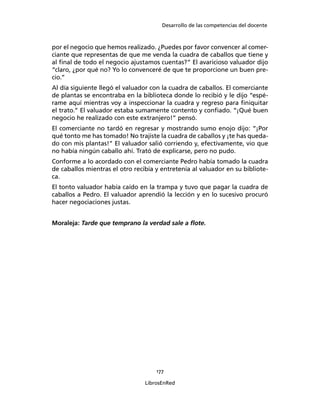 Desarrollo de las competencias del docente
177
LibrosEnRed
por el negocio que hemos realizado. ¿Puedes por favor convencer al comer-
ciante que representas de que me venda la cuadra de caballos que tiene y
al ﬁnal de todo el negocio ajustamos cuentas?” El avaricioso valuador dijo
“claro, ¿por qué no? Yo lo convenceré de que te proporcione un buen pre-
cio.”
Al día siguiente llegó el valuador con la cuadra de caballos. El comerciante
de plantas se encontraba en la biblioteca donde lo recibió y le dijo “espé-
rame aquí mientras voy a inspeccionar la cuadra y regreso para ﬁniquitar
el trato.” El valuador estaba sumamente contento y conﬁado. “¡Qué buen
negocio he realizado con este extranjero!” pensó.
El comerciante no tardó en regresar y mostrando sumo enojo dijo: “¡Por
qué tonto me has tomado! No trajiste la cuadra de caballos y ¡te has queda-
do con mis plantas!” El valuador salió corriendo y, efectivamente, vio que
no había ningún caballo ahí. Trató de explicarse, pero no pudo.
Conforme a lo acordado con el comerciante Pedro había tomado la cuadra
de caballos mientras el otro recibía y entretenía al valuador en su bibliote-
ca.
El tonto valuador había caído en la trampa y tuvo que pagar la cuadra de
caballos a Pedro. El valuador aprendió la lección y en lo sucesivo procuró
hacer negociaciones justas.
Moraleja: Tarde que temprano la verdad sale a ﬂote.
 