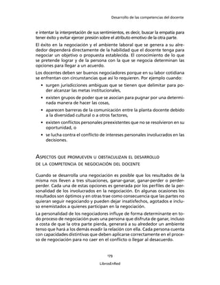 Desarrollo de las competencias del docente
179
LibrosEnRed
e intentar la interpretación de sus sentimientos, es decir, buscar la empatía para
tener éxito y evitar ejercer presión sobre el atributo emotivo de la otra parte.
El éxito en la negociación y el ambiente laboral que se genera a su alre-
dedor dependerá directamente de la habilidad que el docente tenga para
negociar un objetivo o propuesta establecida. El conocimiento de lo que
se pretende lograr y de la persona con la que se negocia determinan las
opciones para llegar a un acuerdo.
Los docentes deben ser buenos negociadores porque en su labor cotidiana
se enfrentan con circunstancias que así lo requieren. Por ejemplo cuando:
• surgen jurisdicciones ambiguas que se tienen que delimitar para po-
der alcanzar las metas institucionales,
• existen grupos de poder que se asocian para pugnar por una determi-
nada manera de hacer las cosas,
• aparecen barreras de la comunicación entre la planta docente debido
a la diversidad cultural o a otros factores,
• existen conﬂictos personales preexistentes que no se resolvieron en su
oportunidad, o
• se lucha contra el conﬂicto de intereses personales involucrados en las
decisiones.
ASPECTOS QUE PROMUEVEN U OBSTACULIZAN EL DESARROLLO
DE LA COMPETENCIA DE NEGOCIACIÓN DEL DOCENTE
Cuando se desarrolla una negociación es posible que los resultados de la
misma nos lleven a tres situaciones, ganar-ganar, ganar-perder o perder-
perder. Cada una de estas opciones es generada por los perﬁles de la per-
sonalidad de los involucrados en la negociación. En algunas ocasiones los
resultados son óptimos y en otras trae como consecuencia que las partes no
quieran seguir negociando y pueden dejar insatisfechos, agotados e inclu-
so enemistados a quienes participan en la negociación.
La personalidad de los negociadores inﬂuye de forma determinante en to-
do proceso de negociación pues una persona que disfruta de ganar, incluso
a costa de que la otra parte pierda, generará a su alrededor un ambiente
tenso que hará a los demás evadir la relación con ella. Cada persona cuenta
con capacidades distintivas que deben aplicarse correctamente en el proce-
so de negociación para no caer en el conﬂicto o llegar al desacuerdo.
 