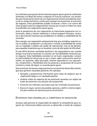 Teresa Aldape
180
LibrosEnRed
Los individuos que gustan de las relaciones ganar-ganar generan ambientes
amistosos y el deseo de volver a negociar en futuras ocasiones. Los resulta-
dos que las personas tienen de sus negociaciones sientan precedentes acer-
ca de su comportamiento y estilo para manejar las situaciones al momento
de negociar. Estos precedentes pueden funcionar a favor o en contra del
clima propicio para las negociaciones futuras por lo que en todos los casos
es preferible una negociación ganar-ganar.
Ante la perspectiva de una negociación es importante prepararse con in-
formación, datos y hechos relevantes e incluso preparar formatos, contra-
tos o documentos impresos que establezcan la validez y credibilidad de los
acuerdos.
Para manejar una negociación exitosamente hay que considerar aspectos co-
mo el análisis, la proyección y la discusión e incluso la posibilidad de contar
con un mediador o árbitro con poder de intervención, mas no de decisión,
para aquellas situaciones que se visualizan como de alto grado de diﬁcultad.
Es más difícil alcanzar resultados positivos si los negociadores, aún cuando
tengan muy buena voluntad, no cuentan con las habilidades necesarias pa-
ra negociar. Estas habilidades consisten en ser buen organizador, conocer
en profundidad los temas que se van a tratar, saber comunicarse asertiva-
mente, ser paciente, saber persuadir, mostrar seguridad en sus argumen-
tos, comprensión y ﬂexibilidad ante las posturas y propuestas de la parte
contraria y tratar de lograr un acuerdo ganar-ganar.
Para promover las buenas negociaciones es conveniente desarrollar estrate-
gias que generen resultados positivos. Por ejemplo:
• Recopilar y proporcionar información para tratar de asegurar que la
negociación llegue a un resultado positivo.
• Analizar todos los aspectos de las posiciones opuestas con objeto de
tratar de encontrar una solución de compromiso.
• Encontrar los intereses o principios que han motivado las posiciones.
• Buscar el mayor número de posibles opciones y deﬁnir criterios objeti-
vos para evaluar las opciones que se encontraron.
ESTRATEGIAS PARA DESARROLLAR LA COMPETENCIA DE NEGOCIACIÓN
Aunque cada persona es responsable de adquirir la competencia para ne-
gociar las instituciones deben procurar su desarrollo a través de cualquier
 