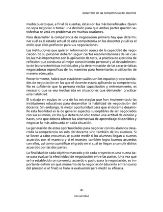 Desarrollo de las competencias del docente
181
LibrosEnRed
medio puesto que, a ﬁnal de cuentas, éstas son las más beneﬁciadas. Quien
no sepa negociar o tomar una decisión para que ambas partes queden sa-
tisfechas se verá en problemas en muchas ocasiones.
Para desarrollar la competencia de negociación primero hay que determi-
nar cuál es el estado actual de esta competencia en los docentes y cuál es el
estilo que ellos preﬁeren para sus negociaciones.
Las instituciones que quieran información acerca de la capacidad de nego-
ciación de su personal deberán seguir ciertas recomendaciones de las cua-
les las más importantes son la aplicación de tests, la práctica de ejercicios de
reﬂexión que conduzca al mejor conocimiento personal y al descubrimien-
to de las características individuales y la determinación de las características
negociadoras especíﬁcas de los maestros para fomentarlas o utilizarlas de
manera adecuada.
Posteriormente, habrá que establecer cuáles son los espacios y oportunida-
des de negociación en las que el docente estará aplicando su competencia.
No es suﬁciente que la persona reciba capacitación y entrenamiento, es
necesario que se vea involucrada en situaciones que demanden practicar
esta habilidad.
El trabajo en equipo es una de las estrategias que han implementado las
instituciones educativas para desarrollar la habilidad de negociación del
docente. Sin embargo, la mejor oportunidad para que el docente desarro-
lle esta habilidad es la de generar aspectos susceptibles de ser negociados
con sus alumnos, en los que deberá no sólo tomar una actitud de ordeno y
haces, sino que deberá ofrecer las alternativas de aprendizaje disponibles y
negociar la más adecuada en cada situación.
La generación de estas oportunidades para negociar con los alumnos desa-
rrolla la competencia no sólo del docente sino también de los alumnos. Si
se llevan a cabo encuestas se puede medir si los alumnos llegan a buenos
acuerdos con el maestro y si el maestro también logra buenos acuerdos
con ellos, así como cuantiﬁcar el grado en el cual se llegan a cumplir dichos
acuerdos por las dos partes.
La ﬁnalidad de cada objetivo marcado y de cada proyecto es una buena ba-
se para evaluar la efectividad de negociación entre las partes. Una vez que
se ha establecido un convenio, acuerdo o pacto para la negociación, es im-
portante deﬁnir en qué momento de la negociación (durante el transcurso
del proceso o al ﬁnal) se hará la evaluación para medir su eﬁcacia.
 