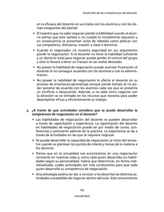 Desarrollo de las competencias del docente
183
LibrosEnRed
en la eﬁcacia del docente en sus tratos con los alumnos y con los de-
más integrantes del plantel.
• El maestro que no sabe negociar pierde credibilidad cuando el alum-
no piensa que éste cambia o no cumple lo inicialmente expuesto y
en consecuencia se presentan actos de rebeldía como platicar con
sus compañeros, distraerse, inasistir a clase o dormirse.
• Cuando el negociador no muestra seguridad en sus argumentos
pierde la negociación. Si el docente no tiene la habilidad suﬁciente
y un dominio total para negociar puede perder el control del grupo
y esto lo llevará a tener un fracaso en las metas deseadas.
• No poseer la habilidad de negociación puede acarrear frustración al
docente al no conseguir acuerdos con los alumnos o con la adminis-
tración.
• No poseer la habilidad de negociación le afecta al docente en su
proceso de enseñanza-aprendizaje porque pierde tiempo al no po-
der ponerse de acuerdo con los alumnos cada vez que se presenta
un conﬂicto o desacuerdo. Además, si no sabe como negociar con
la dirección se ve limitado en los recursos que necesita para poder
desempeñar eﬁcaz y eﬁcientemente su trabajo.
3. ¿A través de qué actividades considera que se puede desarrollar la
competencia de negociación en el docente?
• Las habilidades de negociación del docente se pueden desarrollar
a través de capacitación y experiencia. La capacitación del docente
en habilidades de negociación puede ser por medio de cursos, con-
ferencias y seminarios además de la práctica. La experiencia se da a
través de actividades en las que se requiere negociar.
• Se puede desarrollar la capacidad de negociación al inicio del semes-
tre cuando se plantean los puntos de interés y temas de la materia a
los alumnos.
• Pienso que en la actualidad nos encontramos en una negociación
constante en nuestras vidas y, como cada quien desarrolla sus habili-
dades según su personalidad, habría que determinar, en forma indi-
vidualizada, cuáles actividades son más conducentes para que cada
quien desarrolle su competencia de negociación.
• Una estrategia podría ser dar a conocer a los docentes las distintas ac-
tividades susceptibles de negociar dentro del aula. Este conocimiento
 