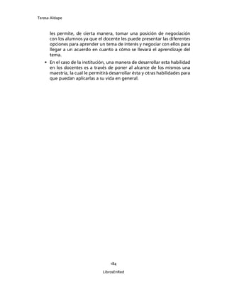 Teresa Aldape
184
LibrosEnRed
les permite, de cierta manera, tomar una posición de negociación
con los alumnos ya que el docente les puede presentar las diferentes
opciones para aprender un tema de interés y negociar con ellos para
llegar a un acuerdo en cuanto a cómo se llevará el aprendizaje del
tema.
• En el caso de la institución, una manera de desarrollar esta habilidad
en los docentes es a través de poner al alcance de los mismos una
maestría, la cual le permitirá desarrollar ésta y otras habilidades para
que puedan aplicarlas a su vida en general.
 