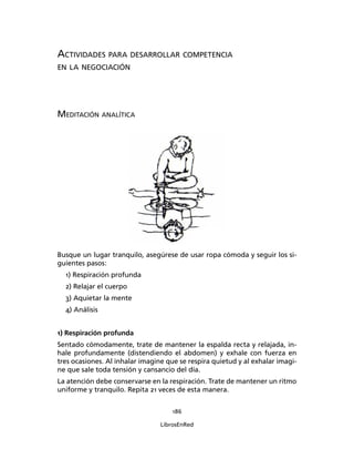 186
LibrosEnRed
ACTIVIDADES PARA DESARROLLAR COMPETENCIA
EN LA NEGOCIACIÓN
MEDITACIÓN ANALÍTICA
Busque un lugar tranquilo, asegúrese de usar ropa cómoda y seguir los si-
guientes pasos:
1) Respiración profunda
2) Relajar el cuerpo
3) Aquietar la mente
4) Análisis
1) Respiración profunda
Sentado cómodamente, trate de mantener la espalda recta y relajada, in-
hale profundamente (distendiendo el abdomen) y exhale con fuerza en
tres ocasiones. Al inhalar imagine que se respira quietud y al exhalar imagi-
ne que sale toda tensión y cansancio del día.
La atención debe conservarse en la respiración. Trate de mantener un ritmo
uniforme y tranquilo. Repita 21 veces de esta manera.
 