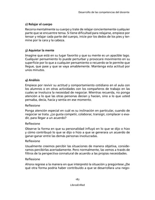 Desarrollo de las competencias del docente
187
LibrosEnRed
2) Relajar el cuerpo
Recorra mentalmente su cuerpo y trate de relajar concientemente cualquier
parte que se encuentre tensa. Si tiene diﬁcultad para relajarse, empiece por
tensar y relajar cada parte del cuerpo, inicie por los dedos de los pies y ter-
mine por la cara y la cabeza.
3) Aquietar la mente
Imagine que está en su lugar favorito y que su mente es un apacible lago.
Cualquier pensamiento lo puede perturbar y provocará movimiento en su
superﬁcie por lo que a cualquier pensamiento o recuerdo se le permite que
llegue, que pase y que se vaya amablemente. Mantenga esta actitud por
unos minutos.
4) Análisis
Empiece por revivir su actitud y comportamiento cotidiano en el aula con
los alumnos o en otras actividades con los compañeros de trabajo en las
cuales se involucra la necesidad de negociar. Mientras recuerda, no ponga
atención a lo que las otras personas decían y hacían, sino a lo que usted
pensaba, decía, hacía y sentía en ese momento.
Reﬂexione
Ponga atención especial en cuál es su inclinación en particular, cuando de
negociar se trata. ¿Le gusta competir, colaborar, transigir, complacer o eva-
dir, para llegar a un acuerdo?
Reﬂexione
Observe la forma en que su personalidad inﬂuyó en lo que se dijo o hizo
y cómo contribuyó lo que se dijo o hizo a que se generara un acuerdo de
ganar-ganar entre las demás personas involucradas.
Reﬂexione
Usualmente creemos percibir las situaciones de manera objetiva, conside-
ramos percibirlas acertadamente. Pero normalmente, las vemos a través de
ﬁltros de la perspectiva connatural de acuerdo a las propias necesidades.
Reﬂexione
Ahora regrese a la manera en que interpretó la situación y pregúntese ¿De
qué otra forma podría haber contribuido a que se desarrollara una nego-
 