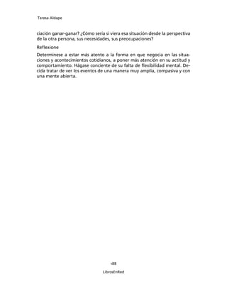 Teresa Aldape
188
LibrosEnRed
ciación ganar-ganar? ¿Cómo sería si viera esa situación desde la perspectiva
de la otra persona, sus necesidades, sus preocupaciones?
Reﬂexione
Determínese a estar más atento a la forma en que negocia en las situa-
ciones y acontecimientos cotidianos, a poner más atención en su actitud y
comportamiento. Hágase conciente de su falta de ﬂexibilidad mental. De-
cida tratar de ver los eventos de una manera muy amplia, compasiva y con
una mente abierta.
 