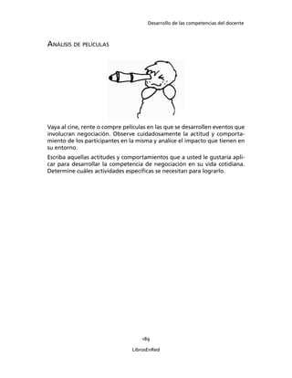 Desarrollo de las competencias del docente
189
LibrosEnRed
ANÁLISIS DE PELÍCULAS
Vaya al cine, rente o compre películas en las que se desarrollen eventos que
involucran negociación. Observe cuidadosamente la actitud y comporta-
miento de los participantes en la misma y analice el impacto que tienen en
su entorno.
Escriba aquellas actitudes y comportamientos que a usted le gustaría apli-
car para desarrollar la competencia de negociación en su vida cotidiana.
Determine cuáles actividades especíﬁcas se necesitan para lograrlo.
 