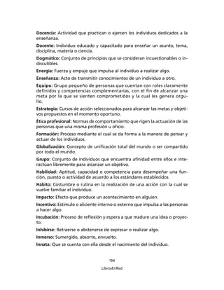 194
LibrosEnRed
Docencia: Actividad que practican o ejercen los individuos dedicados a la
enseñanza.
Docente: Individuo educado y capacitado para enseñar un asunto, tema,
disciplina, materia o ciencia.
Dogmático: Conjunto de principios que se consideran incuestionables o in-
discutibles.
Energía: Fuerza y empuje que impulsa al individuo a realizar algo.
Enseñanza: Acto de transmitir conocimientos de un individuo a otro.
Equipo: Grupo pequeño de personas que cuentan con roles claramente
definidos y competencias complementarias, con el fin de alcanzar una
meta por la que se sienten comprometidos y la cual les genera orgu-
llo.
Estrategia: Cursos de acción seleccionados para alcanzar las metas y objeti-
vos propuestos en el momento oportuno.
Ética profesional: Normas de comportamiento que rigen la actuación de las
personas que una misma profesión u oﬁcio.
Formación: Proceso mediante el cual se da forma a la manera de pensar y
actuar de los individuos.
Globalización: Concepto de uniﬁcación total del mundo o ser compartido
por todo el mundo.
Grupo: Conjunto de individuos que encuentra aﬁnidad entre ellos e inte-
ractúan libremente para alcanzar un objetivo.
Habilidad: Aptitud, capacidad o competencia para desempeñar una fun-
ción, puesto o actividad de acuerdo a los estándares establecidos
Hábito: Costumbre o rutina en la realización de una acción con la cual se
vuelve familiar el individuo.
Impacto: Efecto que produce un acontecimiento en alguien.
Incentivo: Estímulo o aliciente interno o externo que impulsa a las personas
a hacer algo.
Incubación: Proceso de reﬂexión y espera a que madure una idea o proyec-
to.
Inhibirse: Retraerse o abstenerse de expresar o realizar algo.
Inmerso: Sumergido, absorto, envuelto.
Innata: Que se cuenta con ella desde el nacimiento del individuo.
 