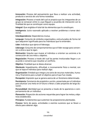 195
LibrosEnRed
Innovación: Proceso del pensamiento que lleva a realizar una actividad,
producto o servicio de una forma novedosa.
Integración: Proceso a través del cual se propicia que los integrantes de un
grupo se conozcan entre sí y que lleguen a acuerdos de interacción con la
ﬁnalidad de que se constituyan como equipo.
Integral: Que engloba el total de los elementos que lo constituyen.
Inteligencia: Juicio razonado aplicado a resolver problemas o tomar deci-
siones.
Interdependencia: Dependencia mutua.
Lenguaje: Conjunto de símbolos organizados y estructurados de forma tal
que adquieren signiﬁcado para los individuos que lo entienden.
Líder: Individuo que ejerce el liderazgo.
Liderazgo: Conjunto de comportamientos que el líder escoge para conven-
cer a otros a que la sigan.
Motivación: Impulso que mueve al individuo a orientar sus acciones a la
consecución de una meta u objetivo.
Negociación: Proceso a través del cual las partes involucradas llegan a un
acuerdo o convenio que resuelve un conﬂicto.
Objetivo: Finalidad que se desea alcanzar.
Obstáculo: Impedimento, diﬁcultad, o inconveniente físico o mental, con
que se topa el individuo para realizar algo.
Organización: Entidad que integra una serie de recursos materiales, huma-
nos y ﬁnancieros para cumplir el objetivo para el que fue creada.
Percepción: Impresión que se genera acerca de un fenómeno determinado.
Persistencia: Constancia de propósito o acción, presentada por el individuo
para alcanzar una meta en el futuro o llevar a cabo proyectos de larga du-
ración.
Personalidad: Identidad que se presenta a través de la apariencia o com-
portamiento de un individuo.
Planeación: Proyección de acciones requeridas para lograr las metas y obje-
tivos establecidos.
Principios: Fundamentos que sustentan las proposiciones planteadas.
Proceso: Serie de pasos, actividades o eventos sucesivos que se llevan a
efecto para obtener algo.
 