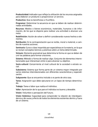 196
LibrosEnRed
Productividad: Indicador que reﬂeja la utilización de los recursos asignados
para elaborar un producto o proporcionar un servicio.
Productivo: Que es beneﬁcioso o fructífero.
Programar: Determinar la secuencia en que se deben de realizar determi-
nadas actividades.
Recursos: Medios o bienes económicos, materiales, humanos o de infor-
mación, de los que se dispone para realizar una actividad o alcanzar una
meta.
Redeﬁnición: Acción de volver a deﬁnir considerando nuevos hechos o ele-
mentos.
Retribución: Es la contraprestación que se recibe, moral o material, a cam-
bio de nuestras acciones.
Seminario: Curso o clase impartida por especialistas en la materia, en la que
se revisan conceptos teóricos y prácticas sobre un tema determinado.
Sintaxis: Elemento gramatical que determina la forma en que se deben de
unir las palabras para formar oraciones.
Sistema: Método o forma de realizar algo. Conjunto de elementos interre-
lacionados que interactúan entre sí para alcanzar su objetivo.
Socio-cultural: Concerniente al nivel cultural de la sociedad o estrato so-
cial.
Subsistema: Sistema que forma parte de un sistema mayor integrado por
varios sistemas interrelacionados con diferentes características y especiali-
zación.
Subyacente: Que se encuentra incluida o es parte de otra cosa.
Tarea: Asignación que debe ejecutarse en un lapso de tiempo determina-
do.
Trabajo: Tarea o labor que realiza el individuo.
Valor: Apreciación de lo que para el individuo es bueno y deseable.
Visión: Vislumbre o percepción del futuro.
Visión Sistémica: Capacidad para comprender la relación de interdepen-
dencia y de causa y efecto de todos los elementos existentes dentro y fuera
de un sistema.
 