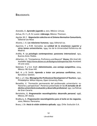 197
LibrosEnRed
BIBLIOGRAFÍA
Acevedo, A. Aprender jugando 2, 2001, México: Limusa.
Achua, Ch. F. y R. N. Lussier. Liderazgo, México: Thomson.
Aguilar, M. C. Negociación colectiva en el Sistema Normativo Comunitario,
Editorial Lex Nova
Alvarez, J. A. Las relaciones humanas, 1992, Editorial Jus.
Aparicio, F. y R.M. González. La calidad de la enseñanza superior y
otros temas universitarios, 1994, Ice de la Universidad Politécnica de
Madrid.
Ardilla, R. La psicología contemporánea: panorama internacional, 1972,
Buenos Aires: Paidos.
Atherton, J.S. “Competence, Proﬁciency and Beyond” Doceo, [On-line] UK:
Available: http://www.doceo.co.uk/background/expertise.htm Accessed:
18 June 2007.
Bateman, T. y S.A. Snell. Administración, una ventaja competitiva, 2004,
México: Mc Graw Hill.
Bell, A. y D. Smith. Aprenda a tratar con personas conﬂictivas, 2001,
Barcelona: Gestión.
Bell, L. y C. Day. Managing the Professional Development of Teachers, 1991,
Philadelphia: Milton Keynes, Open University Press.
Benedito, V. “Formación permanente del profesorado universitario: re-
ﬂexiones y perspectivas”. Ponencia presentada en las III Jornadas de di-
dáctica universitaria evaluación y desarrollo profesional, 1991, Las Palmas
de Gran Canaria.
Bertolotto, G. Programación neurolingüística: desarrollo personal, 1996,
México, DF: Diana.
Bradbury, A. Programación neurolingüística para el éxito en los negocios,
2000, México: Panorama.
Bravo, J. Dr. Hacia la visión sistémica aplicada, 1992, Chile: Evolución S.A.
 