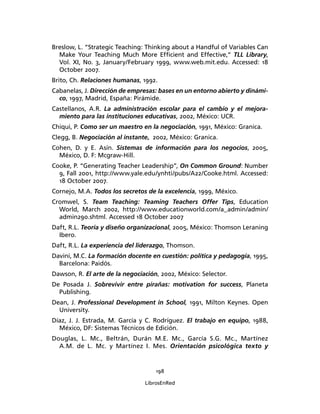 198
LibrosEnRed
Breslow, L. “Strategic Teaching: Thinking about a Handful of Variables Can
Make Your Teaching Much More Efﬁcient and Effective,” TLL Library,
Vol. XI, No. 3, January/February 1999, www.web.mit.edu. Accessed: 18
October 2007.
Brito, Ch. Relaciones humanas, 1992.
Cabanelas, J. Dirección de empresas: bases en un entorno abierto y dinámi-
co, 1997, Madrid, España: Pirámide.
Castellanos, A.R. La administración escolar para el cambio y el mejora-
miento para las instituciones educativas, 2002, México: UCR.
Chiqui, P. Como ser un maestro en la negociación, 1991, México: Granica.
Clegg, B. Negociación al instante, 2002, México: Granica.
Cohen, D. y E. Asín. Sistemas de información para los negocios, 2005,
México, D. F: Mcgraw-Hill.
Cooke, P. “Generating Teacher Leadership”, On Common Ground: Number
9, Fall 2001, http://www.yale.edu/ynhti/pubs/A22/Cooke.html. Accessed:
18 October 2007.
Cornejo, M.A. Todos los secretos de la excelencia, 1999, México.
Cromwel, S. Team Teaching: Teaming Teachers Offer Tips, Education
World, March 2002, http://www.educationworld.com/a_admin/admin/
admin290.shtml. Accessed 18 October 2007
Daft, R.L. Teoría y diseño organizacional, 2005, México: Thomson Leraning
Ibero.
Daft, R.L. La experiencia del liderazgo, Thomson.
Davini, M.C. La formación docente en cuestión: política y pedagogía, 1995,
Barcelona: Paidós.
Dawson, R. El arte de la negociación, 2002, México: Selector.
De Posada J. Sobrevivir entre pirañas: motivation for success, Planeta
Publishing.
Dean, J. Professional Development in School, 1991, Milton Keynes. Open
University.
Díaz, J. J. Estrada, M. García y C. Rodríguez. El trabajo en equipo, 1988,
México, DF: Sistemas Técnicos de Edición.
Douglas, L. Mc., Beltrán, Durán M.E. Mc., García S.G. Mc., Martínez
A.M. de L. Mc. y Martínez I. Mes. Orientación psicológica texto y
 