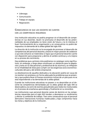 Teresa Aldape
20
LibrosEnRed
• Liderazgo.
• Comunicación.
• Trabajo en equipo.
• Negociación.
CONSECUENCIAS DE QUE LOS DOCENTES NO CUENTEN
CON LAS COMPETENCIAS REQUERIDAS
Una institución educativa no podría progresar sin el desarrollo de compe-
tencias en sus docentes. Quien no promueva el desarrollo de las poten-
cialidades de sus empleados no tiene visión de futuro y no le interesa el
buen funcionamiento de su organización y en consecuencia no podrá dar
respuesta a la demanda de la aldea global del siglo XXI.
La dirección de la institución es la encargada de promover el desarrollo de
competencias del personal docente y estará en mejor posición de colaborar
a que este esfuerzo se materialice si logra que el personal docente cuente
con disposición para prepararse y abrirse al cambio continuo y a la mejora
en su proceso de crecimiento.
Hay problemas que a primera vista podríamos no catalogar como signiﬁca-
tivos, sin embargo, a largo plazo constituyen un obstáculo para la adapta-
ción y éxito en la vida personal y profesional de los alumnos y se reﬂejarán
en la inhabilidad de éstos para cumplir con las exigencias socio-económico-
culturales del país y del ámbito empresarial.
La obsolescencia de aquellos dedicados a la educación podría ser causa de
no resolver con presteza y en forma adecuada los problemas que se presen-
tan y que pudiera llevar al fracaso económico incluso de un país pues no se
está respondiendo a las demandas de la aldea global.
Cuando las instituciones educativas no poseen o no desarrollan en el do-
cente las competencias demandadas por la aldea global del siglo XXI se
desencadena una serie de eventos perjudiciales para todos los involucrados
en el proceso de enseñanza-aprendizaje y ﬁnalmente en su renombre.
Las instituciones cuyo personal docente carece de dominio en las compe-
tencias requeridas para el siglo XXI tienden a desmejorar su rendimiento
y afectar su ambiente de trabajo. Trae como consecuencia que el personal
demuestre interacciones humanas inadecuadas y bajo compromiso hacia
las metas y objetivos de la institución.
 