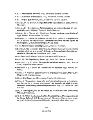 200
LibrosEnRed
H.B.S. Comunicación efectiva, 2005, Barcelona, España: Deusto.
H.B.S. Creatividad e innovación, 2005, Barcelona, España: Deusto.
H.B.S. Equipos que triunfan, 2004, Barcelona, España: Deusto.
Hellriegel, D. y J. Slocum. Comportamiento organizacional, 2000, México:
Thomson.
Hellriegel, D. y S.E., Jackson. Administración: un enfoque basado en com-
petencias, 2005, México: Thomson South-Western.
Hellriegel, D., J. Slocum y R. Woodman. Comportamiento organizacional,
1998, México: International Thomson.
Hernández, P. “Formación docente en educación superior: la experiencia
de un modelo de intervención”, Contexto Educativo: Revista Digital de
Investigación y Nuevas Tecnologías, Nº. 27, 2003.
Hitt M. Administración estratégica, 2004, México: Thomson.
Imbernón, F. “La formación docente del profesorado universitario entre la
realidad, el deseo y la utopía”. I Congreso internacional: docencia uni-
versitaria e innovación, Barcelona, junio 2000.
Jataka Tales publicadas en Internet por www.buddhanet.net.
Karrass, Ch. The Negotiating Game, 1992, New York: Harper Business.
Katzenbach, J. y D. Smith. Técnicas de trabajo en equipo, 2002, Buenos
Aires, Argentina: Prentice Hall.
Katzenbach, J. y D. Smith. La sabiduría de los equipos, 1996, México, DF:
CECSA.
Kinicki A. y R. Kreitner. Comportamiento organizacional, 2005, México, DF:
Mcgraw Hill Interamericana.
Kotter, J. Qué hacen los líderes, 2004, España: Gestión 2000.
Lafﬁtte, R. “Evaluación y desarrollo profesional del docente universitario:
dos facetas de la mejora institucional”, III Jornadas de didáctica uni-
versitaria evaluación y desarrollo profesional, 1991, Las Palmas de Gran
Canaria.
León, A. Estrategias para el desarrollo de la comunicación profesional,
México, D.F.: Limusa.
Lord, B. y B. Miller. Teacher Leadership: An Appealing and Inescapable Force
in School Reform?, U.S. Department of Education, March 2000, www.
ed.gov/inits/Math/glenn/LordMiller.doc. Accessed: 18 October, 2007.
 