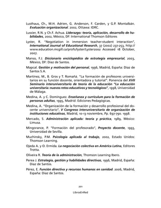 201
LibrosEnRed
Lusthaus, Ch., M.H. Adrien, G. Anderson, F. Carden, y G.P. Montalbán.
Evaluación organizacional. 2002, Ottawa: IDRC.
Lussier, R.N. y Ch.F. Achua. Liderazgo: teoría, aplicación, desarrollo de ha-
bilidades, 2002, México, DF: International Thomson Editores
Lyster, R. “Negotiation in immersion teacher-student interaction”,
International Journal of Educational Research, 37 (2002) 237-253, http://
www.education.mcgill.ca/profs/lyster/Lyster2002 Accessed 18 October,
2007.
Manso, F.J. Diccionario enciclopédico de estrategia empresarial, 2003,
México, DF: Díaz de Santos.
Mapcal. Gestión y motivación del personal, 1996, Madrid, España: Díaz de
Santos S.A.
Martínez, M., B. Gros y T. Romañá. “La formación de profesores universi-
tarios en su función docente, orientadora y tutorial”. Ponencia del XVII
Seminario interuniversitario de teoría de la educación “La educación
universitaria: nuevos retos educativos y tecnológicos”, 1998, Universidad
de Málaga.
Medina, A. y C. Domínguez. Enseñanza y curriculum para la formación de
personas adultas, 1995, Madrid: Ediciones Pedagógicas.
Medina, A. “Organización de la formación y desarrollo profesional del do-
cente universitario”, V Congreso interuniversitario de organización de
instituciones educativas, Madrid, 10-13 noviembre, Pp. 697-790. 1998.
Mercado, S. Administración aplicada: teoría y práctica, 1989, México:
Limusa.
Mingorance, P. “Formación del profesorado”, Proyecto docente, 1993,
Universidad de Sevilla.
Muchinsky, P.M. Psicología aplicada al trabajo, 2002, Estado Unidos:
Thomson Learning.
Ojeda A. y O. Ermida. La negociación colectiva en América Latina, Editores
Trotta.
Oliveira R. Teoría de la administración, Thomson Learning Ibero.
Perea J. Estrategia, gestión y habilidades directivas, 1996, Madrid, España:
Díaz de Santos.
Pérez, E. Función directiva y recursos humanos en sanidad. 2006, Madrid,
España: Díaz de Santos.
 