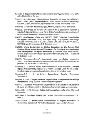 203
LibrosEnRed
Swanda, J. Organizational Behavior Systems and Applications, 1979, USA:
Alfred Publishing Co. Inc.
Trejo, E. y A. I. Carrasco, “Maduración y desarrollo personal para el éxito”,
Guía LUCES para emprendedores, http.//www.oadl.dip-caceres.org/
GuiaLUCES/es/Contenidos/Capitulos08.htm Acceso en octubre 2007.
Udaondo M. Gestión de calidad, 1992, Madrid, España: Díaz de Santos.
UNESCO. Directrices en materia de calidad de la educación superior a
través de las fronteras, 2005, París, http://unesdoc.unesco.org/images/
0014/001433/143349s.pdf. Acceso en octubre 2007.
UNESCO. Final Report of the 9th. UNESCO / NGO Collective Consultation
on Higher Education, Paris, 6-8 April 2005, http://portal.unesco.org/
education/en/ev.php-URL_ID=40002&URL_DO=DO_TOPIC&URL_
SECTION=201.html. Accessed 18 October, 2007.
UNESCO. World Declaration on Higher Education for the Twenty-First
Century: Vision and Action and Framework for Priority Action for Change
and Development in Higher Education, 9 October 1998, http://www.
unesco.org/education/educprog/wche/declaration_eng.htm. Accessed
18 October, 2007.
UNICEF, “Interdependencia”, Información para enredados, noviembre
2002, http://www.enredate.org/enredate/actualidad/historico/interde-
pendencia/. Acceso en octubre 2007.
Valdivida, S. “Cómo se forma habitualmente el auto concepto”, Revista
digital de desarrollo personal “Ser Feliz”. Santiago Chile. No 17, 30 sep-
tiembre, 1999, www.circuloaleph.com. Acceso en octubre 2007.
Verderber,R.F. y K. Verderber. Comunícate, España: Thompson
Wadsworth.
Wagner A. John, Comportamiento organizativo: consiguiendo la ventaja
competitiva, 2004, España: Thomson Learning Ibero.
Warren, J. Teachers’ Professional Development in a Climate of Educational
Reform, U.S. Department of Education, September 1994, www.ed.gov.
White, D.D. y H. W. Vroman. Action in Organizations, 1982, USA: Allyn and
Bacon Inc.
Whittaker, J. Psicología. México, D.F.: Nueva Editorial Interamericana, S.A.
De C.V.
Zuber-Skerritt, O. Professional Development in Higher Education: A
Theoretical Framework For Action Research, 1992, London: Kogan.
 
