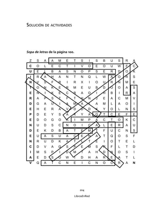 204
LibrosEnRed
SOLUCIÓN DE ACTIVIDADES
Sopa de letras de la página 100.
Z S A A M E T S I S B U S R A
C O L E C T I V O E O U W F C
U E L B A S N O P S E R D O K
I R A H A N T N Q L W A O R S
N V S F R I R X I O U R N M E
T O N K E R M E U B D O O A S
E N I K E C B A O I H B I R A
R A P S T F T H N J E A C M V
D G A U I A M A I A M L A O I
E H E R A V D D D K Y O L N S
P D E Y S A K Y A O T C E F E
E D O G O A I M P A C T O K C
N U D S C N O I C A L E R A U
D E K D B A T E M T F U C N S
E U A S U A C E N A T Q O S F
N R U D K A T L T E I O T E L
C D V A Q S P E M S R F L T D
I M S P I D M T A H D N O S I
A E D S O W I D H A R E A T L
V Q A I C N E I C N O C R A N
 