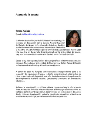 Acerca de la autora
Teresa Aldape
E-mail: taldape@prodigy.net.mx
Es PhD en Educación por Paciﬁc Western University y li-
cenciada en Educación por la Escuela Normal Superior
del Estado de Nuevo León, Contador Público y Auditor
por la Universidad Autónoma de Nuevo León. Ha hecho
la maestría en Administración por la Universidad Autónoma de Nuevo León
y la maestría en Desarrollo Organizacional por la Universidad de Monte-
rrey, con entrenamiento en terapia Gestalt en el Centro Fritz Perls.
Desde 1983, ha ocupado puestos de nivel gerencial en la Universidad Autó-
noma de Nuevo León, Universidad de Monterrey y Delphi Packard Electric,
en las áreas de Auditoría y Administración General.
A partir del 2000 ha fungido como consultora independiente para la in-
tegración de equipos de trabajo, rediseño organizacional, diagnóstico de
clima organizacional, diagnóstico de efectividad administrativa y desarrollo
de competencias humano sociales. Ejerce como catedrática en diversas ins-
tituciones.
Su línea de investigación es el desarrollo de competencias y la educación en
línea. Ha escrito artículos relacionados con el liderazgo administrativo, es-
trategias para el cambio personal, desarrollo de las comunidades de apren-
dizaje, retos en la educación virtual y estrategias educativas y técnicas de
enseñanza-aprendizaje para el desarrollo de competencias.
 