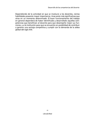 Desarrollo de las competencias del docente
21
LibrosEnRed
Dependiendo de la actividad en que se involucre a los docentes, ciertas
habilidades poseerán mayor importancia. Unas serán más signiﬁcativas que
otras en un momento determinado. El buen funcionamiento del trabajo
en general dependerá de haber identiﬁcado y desarrollado aquellas com-
petencias que beneﬁcian al docente para que desempeñe mejor sus fun-
ciones, y a la institución para que se encuentre en posibilidad de contribuir
a generar una ventaja competitiva y cumplir con la demanda de la aldea
global del siglo XXI.
 