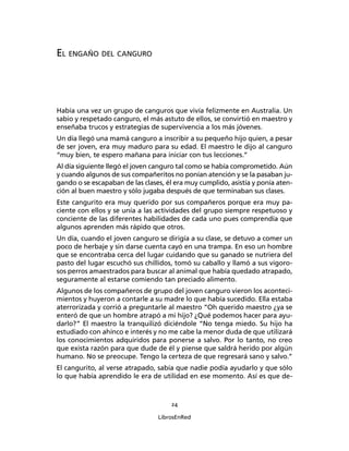 24
LibrosEnRed
EL ENGAÑO DEL CANGURO
Había una vez un grupo de canguros que vivía felizmente en Australia. Un
sabio y respetado canguro, el más astuto de ellos, se convirtió en maestro y
enseñaba trucos y estrategias de supervivencia a los más jóvenes.
Un día llegó una mamá canguro a inscribir a su pequeño hijo quien, a pesar
de ser joven, era muy maduro para su edad. El maestro le dijo al canguro
“muy bien, te espero mañana para iniciar con tus lecciones.”
Al día siguiente llegó el joven canguro tal como se había comprometido. Aún
y cuando algunos de sus compañeritos no ponían atención y se la pasaban ju-
gando o se escapaban de las clases, él era muy cumplido, asistía y ponía aten-
ción al buen maestro y sólo jugaba después de que terminaban sus clases.
Este cangurito era muy querido por sus compañeros porque era muy pa-
ciente con ellos y se unía a las actividades del grupo siempre respetuoso y
conciente de las diferentes habilidades de cada uno pues comprendía que
algunos aprenden más rápido que otros.
Un día, cuando el joven canguro se dirigía a su clase, se detuvo a comer un
poco de herbaje y sin darse cuenta cayó en una trampa. En eso un hombre
que se encontraba cerca del lugar cuidando que su ganado se nutriera del
pasto del lugar escuchó sus chillidos, tomó su caballo y llamó a sus vigoro-
sos perros amaestrados para buscar al animal que había quedado atrapado,
seguramente al estarse comiendo tan preciado alimento.
Algunos de los compañeros de grupo del joven canguro vieron los aconteci-
mientos y huyeron a contarle a su madre lo que había sucedido. Ella estaba
aterrorizada y corrió a preguntarle al maestro “Oh querido maestro ¿ya se
enteró de que un hombre atrapó a mi hijo? ¿Qué podemos hacer para ayu-
darlo?” El maestro la tranquilizó diciéndole “No tenga miedo. Su hijo ha
estudiado con ahínco e interés y no me cabe la menor duda de que utilizará
los conocimientos adquiridos para ponerse a salvo. Por lo tanto, no creo
que exista razón para que dude de él y piense que saldrá herido por algún
humano. No se preocupe. Tengo la certeza de que regresará sano y salvo.”
El cangurito, al verse atrapado, sabía que nadie podía ayudarlo y que sólo
lo que había aprendido le era de utilidad en ese momento. Así es que de-
 