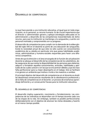 26
LibrosEnRed
DESARROLLO DE COMPETENCIAS
Lo que hace grande a una institución educativa, al igual que en toda orga-
nización, es su personal, su recurso humano. Es de crucial importancia que
el director o administrador genere y aplique estrategias adecuadas en la
administración y desarrollo de las competencias trascendentales de dicho
recurso, para que la institución se mantenga a la vanguardia y cuente con
personal motivado y comprometido con su progreso.
El desarrollo de competencias para cumplir con la demanda de la aldea glo-
bal del siglo XXI en el docente es parte de una educación de vanguardia.
Existe la necesidad actual de que éste no sólo cuente con conocimientos
académicos de su cátedra en particular sino que posea habilidades acadé-
micas, administrativas y humano-sociales requeridas para hacer una dife-
rencia competitiva.
Antes de que la dirección o el área encargada de la función de actualización
docente se aboque al desarrollo de las competencias de los catedráticos, de-
be asegurarse de que exista la disponibilidad de las personas para detectar,
adquirir o fortalecer aquellos conocimientos, actitudes, habilidades y apti-
tudes de las cuales carecen o en las que se encuentran débiles y que les hace
falta perfeccionar para su mejor desempeño en el trabajo. Esto se facilitará
si se genera un ambiente que motive e invite a los maestros a cambiar.
El principal objetivo del desarrollo de competencias en el docente es eludir
las desastrosas consecuencias resultantes de la obsolescencia profesional y
de la falta de competencias en el docente: un proceso de enseñanza-apren-
dizaje deﬁciente y un consecuente fracaso para la institución educativa.
EL DESARROLLO DE COMPETENCIAS
El desarrollo implica superación, crecimiento y fortalecimiento. Las com-
petencias de los individuos se desarrollan con el tiempo durante cada una
de las etapas de la vida. Sin embargo, también es posible perfeccionarlas
deliberadamente con el objetivo de alcanzar las metas deseadas y hacerlo
en el menor tiempo posible.
 