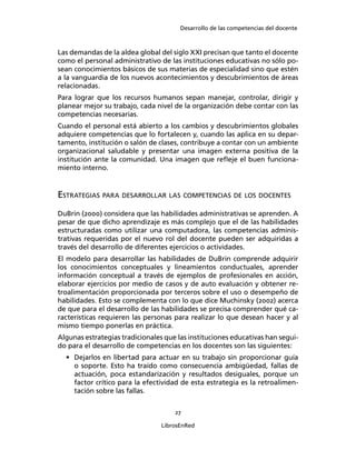 Desarrollo de las competencias del docente
27
LibrosEnRed
Las demandas de la aldea global del siglo XXI precisan que tanto el docente
como el personal administrativo de las instituciones educativas no sólo po-
sean conocimientos básicos de sus materias de especialidad sino que estén
a la vanguardia de los nuevos acontecimientos y descubrimientos de áreas
relacionadas.
Para lograr que los recursos humanos sepan manejar, controlar, dirigir y
planear mejor su trabajo, cada nivel de la organización debe contar con las
competencias necesarias.
Cuando el personal está abierto a los cambios y descubrimientos globales
adquiere competencias que lo fortalecen y, cuando las aplica en su depar-
tamento, institución o salón de clases, contribuye a contar con un ambiente
organizacional saludable y presentar una imagen externa positiva de la
institución ante la comunidad. Una imagen que reﬂeje el buen funciona-
miento interno.
ESTRATEGIAS PARA DESARROLLAR LAS COMPETENCIAS DE LOS DOCENTES
DuBrin (2000) considera que las habilidades administrativas se aprenden. A
pesar de que dicho aprendizaje es más complejo que el de las habilidades
estructuradas como utilizar una computadora, las competencias adminis-
trativas requeridas por el nuevo rol del docente pueden ser adquiridas a
través del desarrollo de diferentes ejercicios o actividades.
El modelo para desarrollar las habilidades de DuBrin comprende adquirir
los conocimientos conceptuales y lineamientos conductuales, aprender
información conceptual a través de ejemplos de profesionales en acción,
elaborar ejercicios por medio de casos y de auto evaluación y obtener re-
troalimentación proporcionada por terceros sobre el uso o desempeño de
habilidades. Esto se complementa con lo que dice Muchinsky (2002) acerca
de que para el desarrollo de las habilidades se precisa comprender qué ca-
racterísticas requieren las personas para realizar lo que desean hacer y al
mismo tiempo ponerlas en práctica.
Algunas estrategias tradicionales que las instituciones educativas han segui-
do para el desarrollo de competencias en los docentes son las siguientes:
• Dejarlos en libertad para actuar en su trabajo sin proporcionar guía
o soporte. Esto ha traído como consecuencia ambigüedad, fallas de
actuación, poca estandarización y resultados desiguales, porque un
factor crítico para la efectividad de esta estrategia es la retroalimen-
tación sobre las fallas.
 