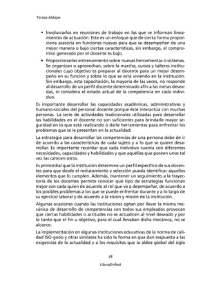 Teresa Aldape
28
LibrosEnRed
• Involucrarlos en reuniones de trabajo en las que se informan linea-
mientos de actuación. Este es un enfoque que de cierta forma propor-
ciona asesoría en funciones nuevas para que se desempeñen de una
mejor manera o bajo ciertas características, sin embargo, el compro-
miso generado por el docente es bajo.
• Proporcionarles entrenamiento sobre nuevas herramientas o sistemas.
Se organizan o aprovechan, sobre la marcha, cursos y talleres institu-
cionales cuyo objetivo es preparar al docente para un mejor desem-
peño en su función y sobre lo que se está viviendo en la institución.
Sin embargo, esta capacitación, la mayoría de las veces, no responde
al desarrollo de un perﬁl docente determinado afín a las metas desea-
das, ni considera el estado actual de la competencia en cada indivi-
duo.
Es importante desarrollar las capacidades académicas, administrativas y
humano-sociales del personal docente porque éste interactúa con muchas
personas. La serie de actividades tradicionales utilizadas para desarrollar
las habilidades en el docente no son suﬁcientes para brindarle mayor se-
guridad en lo que está realizando o darle herramientas para enfrentar los
problemas que se le presentan en la actualidad.
La estrategia para desarrollar las competencias de una persona debe de ir
de acuerdo a las características de cada sujeto y a lo que se quiere desa-
rrollar. Es importante recordar que cada individuo cuenta con diferentes
necesidades, capacidades y habilidades y que aquéllas que poseen unos tal
vez las carecen otros.
Es primordial que la institución determine un perﬁl especíﬁco de sus docen-
tes para que desde el reclutamiento y selección pueda identiﬁcar aquellos
elementos que lo cumplen. Además, mantener un seguimiento a la trayec-
toria de los docentes permite conocer qué tipo de estrategias funcionan
mejor con cada quien de acuerdo al rol que va a desempeñar, de acuerdo a
los posibles problemas a los que se puede enfrentar durante y a lo largo de
su ejercicio laboral y de acuerdo a la visión y misión de la institución.
Algunas ocasiones cuando las instituciones optan por llevar la misma me-
cánica de desarrollo de competencias con todos sus empleados provocan
que ciertas habilidades o actitudes no se actualicen al nivel deseado y por
lo tanto que el ﬁn u objetivo, para el cual llevaban dicha mecánica, no se
alcance.
La implementación en algunas instituciones educativas de la norma de cali-
dad ISO-9000 y otras similares ha sido la forma en que dan respuesta a las
exigencias de la actualidad y a los requisitos que la aldea global del siglo
 