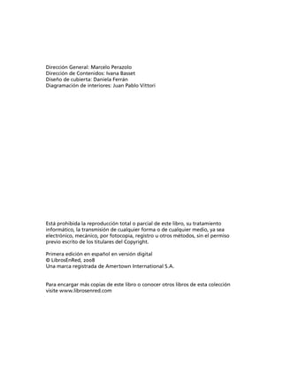 Dirección General: Marcelo Perazolo
Dirección de Contenidos: Ivana Basset
Diseño de cubierta: Daniela Ferrán
Diagramación de interiores: Juan Pablo Vittori
Está prohibida la reproducción total o parcial de este libro, su tratamiento
informático, la transmisión de cualquier forma o de cualquier medio, ya sea
electrónico, mecánico, por fotocopia, registro u otros métodos, sin el permiso
previo escrito de los titulares del Copyright.
Primera edición en español en versión digital
© LibrosEnRed, 2008
Una marca registrada de Amertown International S.A.
Para encargar más copias de este libro o conocer otros libros de esta colección
visite www.librosenred.com
 