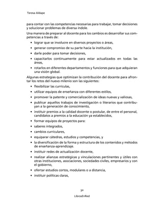 Teresa Aldape
30
LibrosEnRed
para contar con las competencias necesarias para trabajar, tomar decisiones
y solucionar problemas de diversa índole.
Una manera de preparar al docente para los cambios es desarrollar sus com-
petencias a través de:
• lograr que se involucre en diversos proyectos o áreas,
• generar compromiso de su parte hacia la institución,
• darle poder para tomar decisiones,
• capacitarlos continuamente para estar actualizados en todas las
áreas,
• rotarlos en diferentes departamentos y funciones para que adquieran
una visión global.
Algunas estrategias que optimizan la contribución del docente para afron-
tar los retos del nuevo milenio son las siguientes:
• ﬂexibilizar las currículas,
• utilizar equipos de enseñanza con diferentes estilos,
• promover la patente y comercialización de ideas nuevas y valiosas,
• publicar aquellos trabajos de investigación o literarios que contribu-
yan a la generación de conocimiento,
• instituir premios a la calidad docente o postular, de entre el personal,
candidatos a premios a la educación ya establecidos,
• formar equipos de proyectos para:
• saberes integrados,
• cambios curriculares,
• equiparar cátedras, estudios y competencias, y
• la diversiﬁcación de la forma y estructura de los contenidos y métodos
de enseñanza-aprendizaje.
• instituir redes de actualización docente,
• realizar alianzas estratégicas y vinculaciones pertinentes y útiles con
otras instituciones, asociaciones, sociedades civiles, empresarios y con
el gobierno,
• ofertar estudios cortos, modulares o a distancia,
• instituir políticas claras,
 