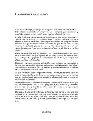 34
LibrosEnRed
EL CANGURO QUE NO SE PREPARÓ
Hace mucho tiempo, un grupo de canguros vivía felizmente en Australia.
Entre ellos se encontraba un sabio y respetado canguro que era maestro y
enseñaba trucos y estrategias de supervivencia a los más jóvenes.
Un día llegó una mamá canguro a inscribir a su hijo, quien era muy in-
quieto, desobediente y no ponía atención. “Querido maestro, por favor
enseñe a mi hijo los trucos y estrategias que todos los canguros deben
conocer para poder sobrevivir al constante ataque de los hombres.” El
maestro le contestó que aceptaba a su hijo como alumno y le dijo al
pequeño canguro, “muy bien, te espero mañana para iniciar con tus lec-
ciones.”
Al día siguiente llegó el joven canguro, tal como lo había prometido. Pron-
to, al darse cuenta de que algunos de sus compañeritos no ponían aten-
ción, se la pasaban jugando o se escapaban de las clases, se integró con
ellos y siguió su mal ejemplo.
El sabio y respetado maestro utilizó diferentes métodos para persuadir a
los distraídos canguritos para que pusieran atención y aprendieran a sobre-
vivir y evadir o reaccionar ante las trampas que los humanos utilizaban para
atraparlos pero todo fue en vano.
Un día, cuando el joven canguro se dirigía a su clase, se detuvo a jugar un
poco en los pastizales y sin darse cuenta quedó enganchado en la trampa
que un hombre había puesto para capturar a los animales que se comían el
alimento de su ganado.
Cuando tan desafortunada noticia llegó a los oídos de la madre del cangu-
rito, se preocupó mucho y corrió a preguntarle a su maestro “¿cree usted
que mi hijo haya aprendido las estrategias y trucos de los canguros para
salvarse de los humanos?”
El maestro le contestó “estimada señora, su hijo nunca se interesó por
mejorar sus aptitudes, por más que le hice saber las consecuencias que
sus actos le traerían y por más que traté de enseñarle, nunca cambió
la mala actitud que tenía y su motivación estaba en vagar con sus ami-
gos.”
 