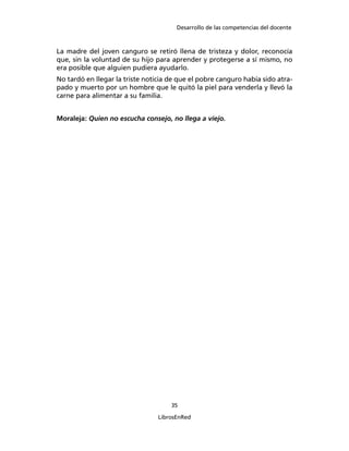 Desarrollo de las competencias del docente
35
LibrosEnRed
La madre del joven canguro se retiró llena de tristeza y dolor, reconocía
que, sin la voluntad de su hijo para aprender y protegerse a sí mismo, no
era posible que alguien pudiera ayudarlo.
No tardó en llegar la triste noticia de que el pobre canguro había sido atra-
pado y muerto por un hombre que le quitó la piel para venderla y llevó la
carne para alimentar a su familia.
Moraleja: Quien no escucha consejo, no llega a viejo.
 