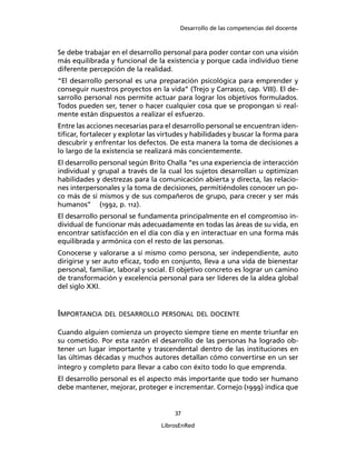 Desarrollo de las competencias del docente
37
LibrosEnRed
Se debe trabajar en el desarrollo personal para poder contar con una visión
más equilibrada y funcional de la existencia y porque cada individuo tiene
diferente percepción de la realidad.
“El desarrollo personal es una preparación psicológica para emprender y
conseguir nuestros proyectos en la vida” (Trejo y Carrasco, cap. VIII). El de-
sarrollo personal nos permite actuar para lograr los objetivos formulados.
Todos pueden ser, tener o hacer cualquier cosa que se propongan si real-
mente están dispuestos a realizar el esfuerzo.
Entre las acciones necesarias para el desarrollo personal se encuentran iden-
tiﬁcar, fortalecer y explotar las virtudes y habilidades y buscar la forma para
descubrir y enfrentar los defectos. De esta manera la toma de decisiones a
lo largo de la existencia se realizará más concientemente.
El desarrollo personal según Brito Challa “es una experiencia de interacción
individual y grupal a través de la cual los sujetos desarrollan u optimizan
habilidades y destrezas para la comunicación abierta y directa, las relacio-
nes interpersonales y la toma de decisiones, permitiéndoles conocer un po-
co más de sí mismos y de sus compañeros de grupo, para crecer y ser más
humanos” (1992, p. 112).
El desarrollo personal se fundamenta principalmente en el compromiso in-
dividual de funcionar más adecuadamente en todas las áreas de su vida, en
encontrar satisfacción en el día con día y en interactuar en una forma más
equilibrada y armónica con el resto de las personas.
Conocerse y valorarse a sí mismo como persona, ser independiente, auto
dirigirse y ser auto eﬁcaz, todo en conjunto, lleva a una vida de bienestar
personal, familiar, laboral y social. El objetivo concreto es lograr un camino
de transformación y excelencia personal para ser líderes de la aldea global
del siglo XXI.
IMPORTANCIA DEL DESARROLLO PERSONAL DEL DOCENTE
Cuando alguien comienza un proyecto siempre tiene en mente triunfar en
su cometido. Por esta razón el desarrollo de las personas ha logrado ob-
tener un lugar importante y trascendental dentro de las instituciones en
las últimas décadas y muchos autores detallan cómo convertirse en un ser
íntegro y completo para llevar a cabo con éxito todo lo que emprenda.
El desarrollo personal es el aspecto más importante que todo ser humano
debe mantener, mejorar, proteger e incrementar. Cornejo (1999) indica que
 
