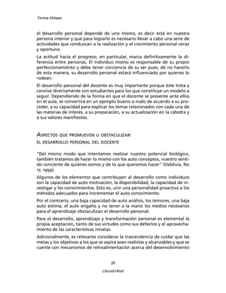 Teresa Aldape
38
LibrosEnRed
el desarrollo personal depende de uno mismo, es decir está en nuestra
persona interior y que para lograrlo es necesario llevar a cabo una serie de
actividades que conduzcan a la realización y el crecimiento personal veraz
y oportuno.
La actitud hacia el progreso, en particular, marca deﬁnitivamente la di-
ferencia entre personas. El individuo mismo es responsable de su propio
perfeccionamiento y debe tener conciencia de su ser pues, de no hacerlo
de esta manera, su desarrollo personal estará inﬂuenciado por quienes lo
rodean.
El desarrollo personal del docente es muy importante porque éste trata y
convive directamente con estudiantes para los que constituye un modelo a
seguir. Dependiendo de la forma en que el docente se presente ante ellos
en el aula, se convertirá en un ejemplo bueno o malo de acuerdo a su pro-
ceder, a su capacidad para explicar los temas relacionados con cada una de
las materias de interés, a su preparación, a su actualización en la cátedra y
a sus valores maniﬁestos.
ASPECTOS QUE PROMUEVEN U OBSTACULIZAN
EL DESARROLLO PERSONAL DEL DOCENTE
“Del mismo modo que intentamos realizar nuestro potencial biológico,
también tratamos de hacer lo mismo con los auto conceptos, nuestro senti-
do conciente de quiénes somos y de lo que queremos hacer” (Valdivia, No
17, 1999).
Algunos de los elementos que contribuyen al desarrollo como individuos
son la capacidad de auto motivación, la disponibilidad, la capacidad de in-
vestigar y los conocimientos. Esto es, unir una personalidad proactiva a los
métodos adecuados para incrementar el auto conocimiento.
Por el contrario, una baja capacidad de auto análisis, los temores, una baja
auto estima, el auto engaño y no tener a la mano los medios necesarios
para el aprendizaje obstaculizan el desarrollo personal.
Para el desarrollo, aprendizaje y transformación personal es elemental la
propia aceptación, tanto de sus virtudes como sus defectos y el aprovecha-
miento de las características innatas.
Adicionalmente, es relevante considerar la trascendencia de cuidar que las
metas y los objetivos a los que se aspira sean realistas y alcanzables y que se
cuente con mecanismos de retroalimentación acerca del desenvolvimiento
 