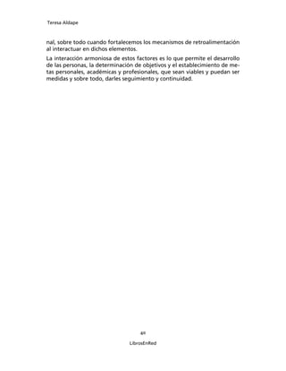 Teresa Aldape
40
LibrosEnRed
nal, sobre todo cuando fortalecemos los mecanismos de retroalimentación
al interactuar en dichos elementos.
La interacción armoniosa de estos factores es lo que permite el desarrollo
de las personas, la determinación de objetivos y el establecimiento de me-
tas personales, académicas y profesionales, que sean viables y puedan ser
medidas y sobre todo, darles seguimiento y continuidad.
 