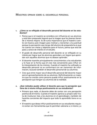 41
LibrosEnRed
MAESTROS OPINAN SOBRE EL DESARROLLO PERSONAL
1. ¿Cómo se ve reﬂejado el desarrollo personal del docente en los estu-
diantes?
• Pienso que si el maestro se considera con inﬂuencia en sus alumnos
y está bien preparado logrará que la imagen que los jóvenes tienen
de sí mismos mejore. Es de suma importancia que el maestro cuen-
te con buena auto imagen para motivar y reorientar a la juventud
porque la percepción que tengo del alumno de preparatoria es que
no cuenta con metas y objetivos para el futuro, piensa que está de
paso y carece de interés en el estudio.
• El grado de desarrollo personal del docente se ve reﬂejado en su
interés por lograr que los alumnos aprendan y en lograr que apren-
dan aún aquellos alumnos que no desean aprender.
• El docente trasmite principalmente conocimientos a los estudiantes
y lo hace en la forma que él cree más conveniente para inﬂuir en
la interpretación de los mismos. Cuando el maestro ha cultivado su
desarrollo personal no se conformará con ser transmisor de infor-
mación, buscará también el desarrollo personal de sus alumnos.
• Creo que entre mayor sea el desarrollo personal del docente mayor
será el aprovechamiento de sus alumnos. Deﬁnitivamente un maes-
tro que ha crecido como persona puede inﬂuir positivamente en la
percepción que tengan sus alumnos de la realidad.
2. ¿Qué métodos puede utilizar el docente para que la percepción que
tiene de sí mismo inﬂuya positivamente en sus estudiantes?
• Primero que nada, el docente debe de contar con una percepción
positiva de él mismo. Cuando el maestro aprecia su propio valor tra-
ta de involucrar más a los alumnos en el aprendizaje y también de
hacerlos concientes del impacto que todo lo aprendido tiene en su
vida.
• El maestro que desea inﬂuir positivamente en sus estudiantes requie-
re contar con herramientas que le permitan valorarse a sí mismo y a
 