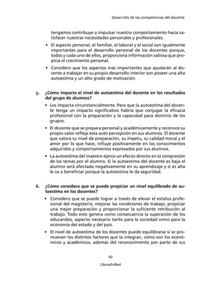 Desarrollo de las competencias del docente
43
LibrosEnRed
tengamos contribuye a impulsar nuestro comportamiento hacia sa-
tisfacer nuestras necesidades personales y profesionales.
• El aspecto personal, el familiar, el laboral y el social son igualmente
importantes para el desarrollo personal de los docentes porque,
todos y cada uno de ellos, proporciona información valiosa que pro-
picia el crecimiento personal.
• Considero que los aspectos más importantes que ayudarán al do-
cente a trabajar en su propio desarrollo interior son poseer una alta
autoestima y un alto grado de motivación.
5. ¿Cómo impacta el nivel de autoestima del docente en los resultados
del grupo de alumnos?
• Los impacta circunstancialmente. Para que la autoestima del docen-
te tenga un impacto signiﬁcativo habría que conjugar la eﬁcacia
profesional con la preparación y la capacidad para dominio de los
grupos.
• El docente que se prepara personal y académicamente y reconoce su
propio valor reﬂeja esta auto percepción en sus alumnos. El docente
que valora su nivel de preparación, su ímpetu, su calidad moral y el
amor por lo que hace, inﬂuye positivamente en los conocimientos
adquiridos y comportamientos expresados por sus alumnos.
• La autoestima del maestro ejerce un efecto directo en la compresión
de los temas por el alumno. Si la autoestima del docente es baja el
alumno será afectado negativamente en su aprendizaje y si es alta
le va a beneﬁciar porque la autoestima le da seguridad.
6. ¿Cómo considera que se puede propiciar un nivel equilibrado de au-
toestima en los docentes?
• Considero que se puede lograr a través de elevar el estatus profe-
sional del magisterio, mejorar las condiciones de trabajo, propiciar
una mejor preparación y proporcionar la suﬁciente retribución al
trabajo. Todo esto genera como consecuencia la superación de los
educandos, aspecto necesario tanto para la sociedad como para la
economía del estado y del país.
• El nivel de autoestima de los docentes puede equilibrarse si se pro-
mueven los distintos factores que la integran, como son los econó-
micos y académicos, además del reconocimiento por parte de sus
 
