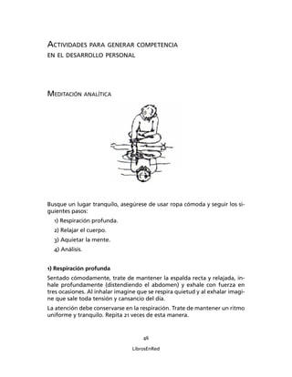 46
LibrosEnRed
ACTIVIDADES PARA GENERAR COMPETENCIA
EN EL DESARROLLO PERSONAL
MEDITACIÓN ANALÍTICA
Busque un lugar tranquilo, asegúrese de usar ropa cómoda y seguir los si-
guientes pasos:
1) Respiración profunda.
2) Relajar el cuerpo.
3) Aquietar la mente.
4) Análisis.
1) Respiración profunda
Sentado cómodamente, trate de mantener la espalda recta y relajada, in-
hale profundamente (distendiendo el abdomen) y exhale con fuerza en
tres ocasiones. Al inhalar imagine que se respira quietud y al exhalar imagi-
ne que sale toda tensión y cansancio del día.
La atención debe conservarse en la respiración. Trate de mantener un ritmo
uniforme y tranquilo. Repita 21 veces de esta manera.
 