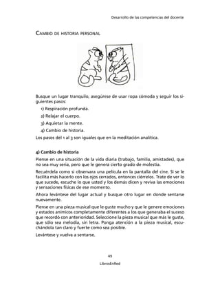 Desarrollo de las competencias del docente
49
LibrosEnRed
CAMBIO DE HISTORIA PERSONAL
Busque un lugar tranquilo, asegúrese de usar ropa cómoda y seguir los si-
guientes pasos:
1) Respiración profunda.
2) Relajar el cuerpo.
3) Aquietar la mente.
4) Cambio de historia.
Los pasos del 1 al 3 son iguales que en la meditación analítica.
4) Cambio de historia
Piense en una situación de la vida diaria (trabajo, familia, amistades), que
no sea muy seria, pero que le genera cierto grado de molestia.
Recuérdela como si observara una película en la pantalla del cine. Si se le
facilita más hacerlo con los ojos cerrados, entonces ciérrelos. Trate de ver lo
que sucede, escuche lo que usted y los demás dicen y reviva las emociones
y sensaciones físicas de ese momento.
Ahora levántese del lugar actual y busque otro lugar en donde sentarse
nuevamente.
Piense en una pieza musical que le guste mucho y que le genere emociones
y estados anímicos completamente diferentes a los que generaba el suceso
que recordó con anterioridad. Seleccione la pieza musical que más le guste,
que sólo sea melodía, sin letra. Ponga atención a la pieza musical, escu-
chándola tan claro y fuerte como sea posible.
Levántese y vuelva a sentarse.
 