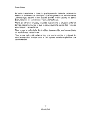 Teresa Aldape
50
LibrosEnRed
Recuerde nuevamente la situación que le generaba molestia, pero mante-
niendo un fondo musical con la pieza que escogió escuchar anteriormente.
Cierre los ojos, observe lo que sucede, escuche lo que usted y los demás
dicen, recuerde los sentimientos y sensaciones físicas.
Ahora, sin el fondo musical, recuerde nuevamente la situación anterior.
Con los ojos cerrados, vea lo que sucede, escuche lo que se dice, recuerde
las emociones y sensaciones.
Observe que la molestia ha disminuido o desaparecido, que han cambiado
sus sentimientos y emociones.
Observe que todo está en la mente y que puede cambiar el guión de las
historias negativas introyectadas al contraponer emociones positivas que
las neutralizan.
 