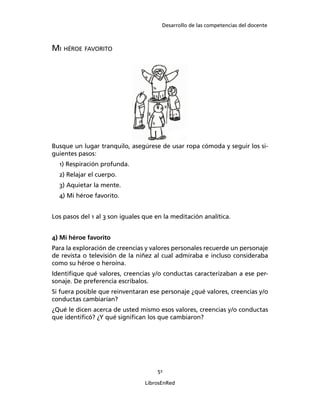 Desarrollo de las competencias del docente
51
LibrosEnRed
MI HÉROE FAVORITO
Busque un lugar tranquilo, asegúrese de usar ropa cómoda y seguir los si-
guientes pasos:
1) Respiración profunda.
2) Relajar el cuerpo.
3) Aquietar la mente.
4) Mi héroe favorito.
Los pasos del 1 al 3 son iguales que en la meditación analítica.
4) Mi héroe favorito
Para la exploración de creencias y valores personales recuerde un personaje
de revista o televisión de la niñez al cual admiraba e incluso consideraba
como su héroe o heroína.
Identiﬁque qué valores, creencias y/o conductas caracterizaban a ese per-
sonaje. De preferencia escríbalos.
Si fuera posible que reinventaran ese personaje ¿qué valores, creencias y/o
conductas cambiarían?
¿Qué le dicen acerca de usted mismo esos valores, creencias y/o conductas
que identiﬁcó? ¿Y qué signiﬁcan los que cambiaron?
 