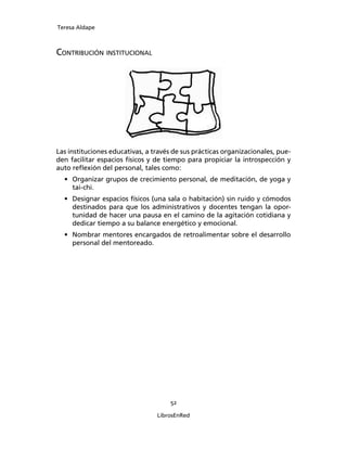 Teresa Aldape
52
LibrosEnRed
CONTRIBUCIÓN INSTITUCIONAL
Las instituciones educativas, a través de sus prácticas organizacionales, pue-
den facilitar espacios físicos y de tiempo para propiciar la introspección y
auto reﬂexión del personal, tales como:
• Organizar grupos de crecimiento personal, de meditación, de yoga y
tai-chi.
• Designar espacios físicos (una sala o habitación) sin ruido y cómodos
destinados para que los administrativos y docentes tengan la opor-
tunidad de hacer una pausa en el camino de la agitación cotidiana y
dedicar tiempo a su balance energético y emocional.
• Nombrar mentores encargados de retroalimentar sobre el desarrollo
personal del mentoreado.
 