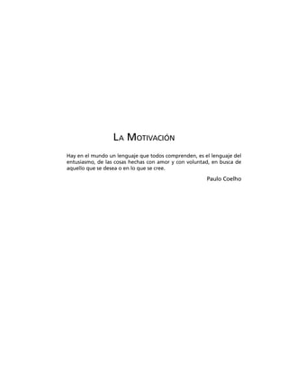 LA MOTIVACIÓN
Hay en el mundo un lenguaje que todos comprenden, es el lenguaje del
entusiasmo, de las cosas hechas con amor y con voluntad, en busca de
aquello que se desea o en lo que se cree.
Paulo Coelho
 