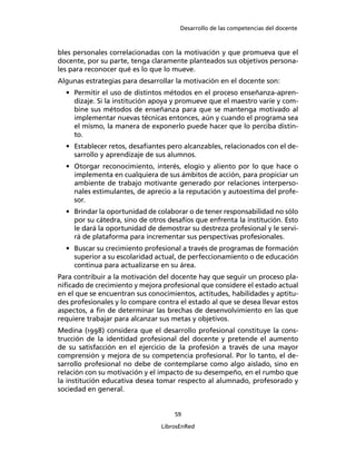 Desarrollo de las competencias del docente
59
LibrosEnRed
bles personales correlacionadas con la motivación y que promueva que el
docente, por su parte, tenga claramente planteados sus objetivos persona-
les para reconocer qué es lo que lo mueve.
Algunas estrategias para desarrollar la motivación en el docente son:
• Permitir el uso de distintos métodos en el proceso enseñanza-apren-
dizaje. Si la institución apoya y promueve que el maestro varíe y com-
bine sus métodos de enseñanza para que se mantenga motivado al
implementar nuevas técnicas entonces, aún y cuando el programa sea
el mismo, la manera de exponerlo puede hacer que lo perciba distin-
to.
• Establecer retos, desaﬁantes pero alcanzables, relacionados con el de-
sarrollo y aprendizaje de sus alumnos.
• Otorgar reconocimiento, interés, elogio y aliento por lo que hace o
implementa en cualquiera de sus ámbitos de acción, para propiciar un
ambiente de trabajo motivante generado por relaciones interperso-
nales estimulantes, de aprecio a la reputación y autoestima del profe-
sor.
• Brindar la oportunidad de colaborar o de tener responsabilidad no sólo
por su cátedra, sino de otros desafíos que enfrenta la institución. Esto
le dará la oportunidad de demostrar su destreza profesional y le servi-
rá de plataforma para incrementar sus perspectivas profesionales.
• Buscar su crecimiento profesional a través de programas de formación
superior a su escolaridad actual, de perfeccionamiento o de educación
continua para actualizarse en su área.
Para contribuir a la motivación del docente hay que seguir un proceso pla-
niﬁcado de crecimiento y mejora profesional que considere el estado actual
en el que se encuentran sus conocimientos, actitudes, habilidades y aptitu-
des profesionales y lo compare contra el estado al que se desea llevar estos
aspectos, a ﬁn de determinar las brechas de desenvolvimiento en las que
requiere trabajar para alcanzar sus metas y objetivos.
Medina (1998) considera que el desarrollo profesional constituye la cons-
trucción de la identidad profesional del docente y pretende el aumento
de su satisfacción en el ejercicio de la profesión a través de una mayor
comprensión y mejora de su competencia profesional. Por lo tanto, el de-
sarrollo profesional no debe de contemplarse como algo aislado, sino en
relación con su motivación y el impacto de su desempeño, en el rumbo que
la institución educativa desea tomar respecto al alumnado, profesorado y
sociedad en general.
 