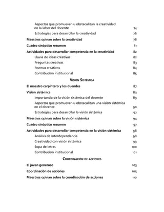 Aspectos que promueven u obstaculizan la creatividad
en la labor del docente 74
Estrategias para desarrollar la creatividad 76
Maestros opinan sobre la creatividad 78
Cuadro sinóptico resumen 81
Actividades para desarrollar competencia en la creatividad 82
Lluvia de ideas creativas 82
Preguntas creativas 83
Poemas creativos 84
Contribución institucional 85
VISIÓN SISTÉMICA
El maestro carpintero y los duendes 87
Visión sistémica 89
Importancia de la visión sistémica del docente 89
Aspectos que promueven u obstaculizan una visión sistémica
en el docente 90
Estrategias para desarrollar la visión sistémica 92
Maestros opinan sobre la visión sistémica 94
Cuadro sinóptico resumen 97
Actividades para desarrollar competencia en la visión sistémica 98
Análisis de interdependencia 98
Creatividad con visión sistémica 99
Sopa de letras 100
Contribución institucional 101
COORDINACIÓN DE ACCIONES
El joven generoso 103
Coordinación de acciones 105
Maestros opinan sobre la coordinación de acciones 110
 