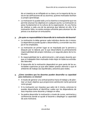 Desarrollo de las competencias del docente
61
LibrosEnRed
de un maestro se ve reﬂejada en su clase y en la mayoría de los ca-
sos en las caliﬁcaciones de sus alumnos, quienes motivados facilitan
su propio aprendizaje.
• La motivación lo puede todo y es la vitamina o energizante que nos
permite alcanzar los objetivos en cualquier punto. La motivación es
pieza fundamental en la cultura de la organización. Es una forma
de vitalizar a cada una de las personas que laboran en ella. Si la
motivación falta, no existe energía suﬁciente para alcanzar los ob-
jetivos o se alcanzan sin entusiasmo.
3. ¿De quien es responsabilidad el desarrollo de la motivación del docente?
• La motivación la debe generar cada individuo dentro de sí mismo.
La dependencia puede ayudar a desarrollarla y a encender esa chis-
pa en los empleados.
• La motivación en primer lugar se ve impulsada por la persona y
después por lo laboral, por lo que desarrollarla es primeramente
responsabilidad del propio individuo y en segundo plano de la ins-
titución.
• Es responsabilidad de la administración y del propio docente por-
que un trabajador bien motivado rinde mejor en todas sus activida-
des laborales.
• El desarrollo de la motivación dependerá en gran parte de las au-
toridades superiores ya que ellos deben prestar atención a que el
ambiente de trabajo sea equilibrado y atractivo para todos.
4. ¿Cómo considera que los docentes pueden desarrollar su capacidad
para motivarse a sí mismos?
• A través de generar una actitud positiva hacia el trabajo y de plan-
tear un buen objetivo que proporcione satisfacción tanto personal
como grupal.
• Si la motivación son impulsos que salen de ti mismo, entonces tú
puedes desarrollarla al identiﬁcar cuáles son los disparadores de
esos impulsos como docente y trabajar en ellos.
• Se podría desarrollar la motivación a través de cursos, seminarios y
conferencias donde se ayude al docente a desplegar su capacidad
de auto motivarse.
 