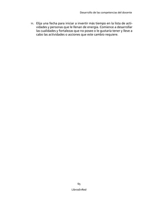 Desarrollo de las competencias del docente
65
LibrosEnRed
11. Elija una fecha para iniciar a invertir más tiempo en la lista de acti-
vidades y personas que le llenan de energía. Comience a desarrollar
las cualidades y fortalezas que no posee o le gustaría tener y lleve a
cabo las actividades o acciones que este cambio requiere.
 