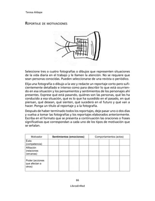Teresa Aldape
66
LibrosEnRed
REPORTAJE DE MOTIVACIONES
Seleccione tres o cuatro fotografías o dibujos que representen situaciones
de la vida diaria en el trabajo y le llamen la atención. No se requiere que
sean personas conocidas. Pueden seleccionarse de una revista o periódico.
Elija una fotografía o dibujo a la vez y redacte un reportaje corto pero suﬁ-
cientemente detallado e intenso como para describir lo que está ocurrien-
do en esa situación y los pensamientos y sentimientos de los personajes ahí
presentes. Exprese qué está pasando, quiénes son las personas, qué les ha
conducido a esa situación, qué es lo que ha sucedido en el pasado, en qué
piensan, qué desean, qué sienten, qué sucederá en el futuro y qué van a
hacer. Ponga un título al reportaje y a la fotografía.
Después de haber terminado todos los reportajes, deje pasar uno o dos días
y vuelva a tomar las fotografías y los reportajes elaborados anteriormente.
Escriba en el formato que se presenta a continuación las oraciones o frases
signiﬁcativas que correspondan a cada uno de los tipos de motivación que
se señalan.
Motivador Sentimientos (emociones) Comportamientos (actos)
Éxito
(competencia)
Aﬁliación
(relaciones
cercanas)
Poder (acciones
que afectan a
otros)
 